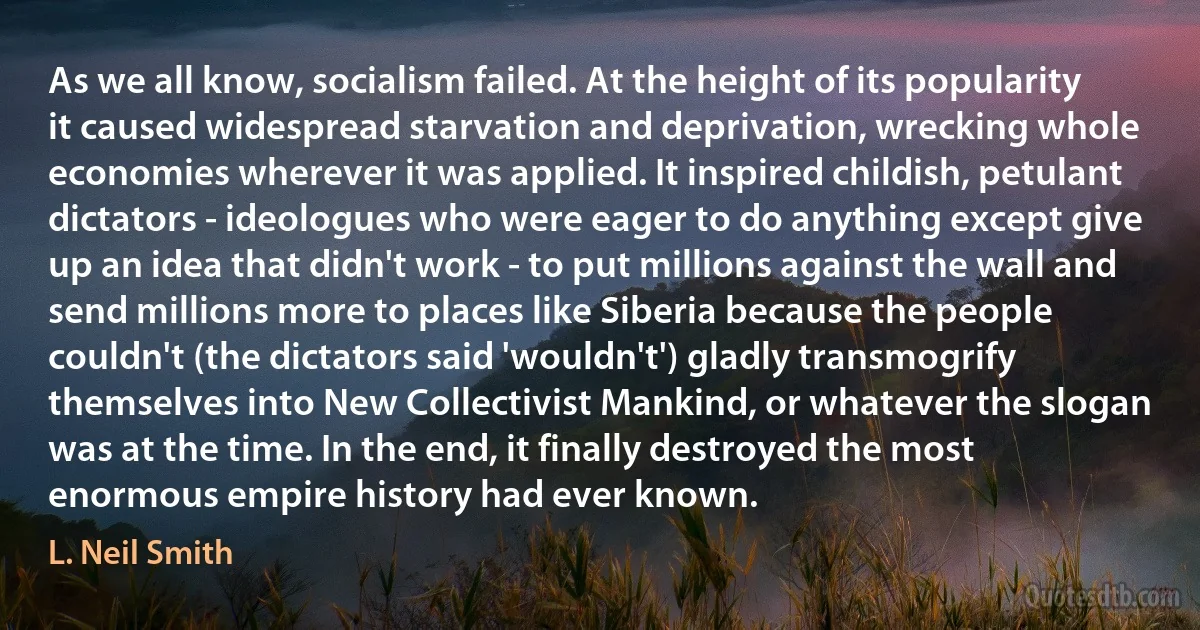 As we all know, socialism failed. At the height of its popularity it caused widespread starvation and deprivation, wrecking whole economies wherever it was applied. It inspired childish, petulant dictators - ideologues who were eager to do anything except give up an idea that didn't work - to put millions against the wall and send millions more to places like Siberia because the people couldn't (the dictators said 'wouldn't') gladly transmogrify themselves into New Collectivist Mankind, or whatever the slogan was at the time. In the end, it finally destroyed the most enormous empire history had ever known. (L. Neil Smith)