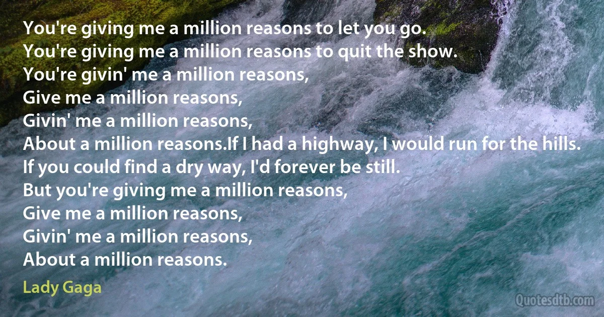 You're giving me a million reasons to let you go.
You're giving me a million reasons to quit the show.
You're givin' me a million reasons,
Give me a million reasons,
Givin' me a million reasons,
About a million reasons.If I had a highway, I would run for the hills.
If you could find a dry way, I'd forever be still.
But you're giving me a million reasons,
Give me a million reasons,
Givin' me a million reasons,
About a million reasons. (Lady Gaga)