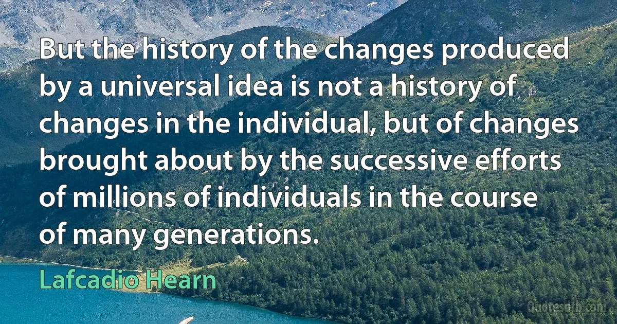 But the history of the changes produced by a universal idea is not a history of changes in the individual, but of changes brought about by the successive efforts of millions of individuals in the course of many generations. (Lafcadio Hearn)