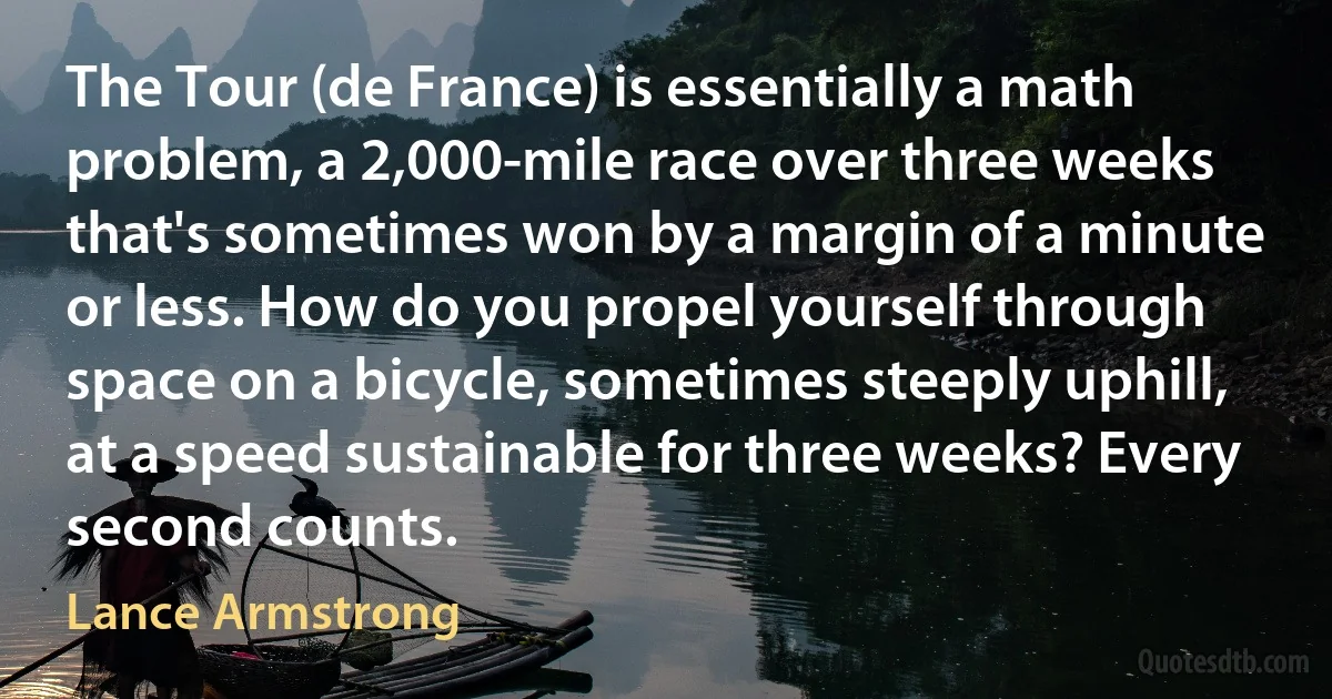 The Tour (de France) is essentially a math problem, a 2,000-mile race over three weeks that's sometimes won by a margin of a minute or less. How do you propel yourself through space on a bicycle, sometimes steeply uphill, at a speed sustainable for three weeks? Every second counts. (Lance Armstrong)