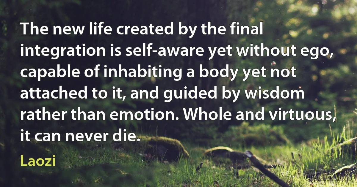 The new life created by the final integration is self-aware yet without ego, capable of inhabiting a body yet not attached to it, and guided by wisdom rather than emotion. Whole and virtuous, it can never die. (Laozi)