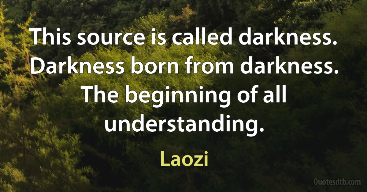 This source is called darkness.
Darkness born from darkness.
The beginning of all understanding. (Laozi)