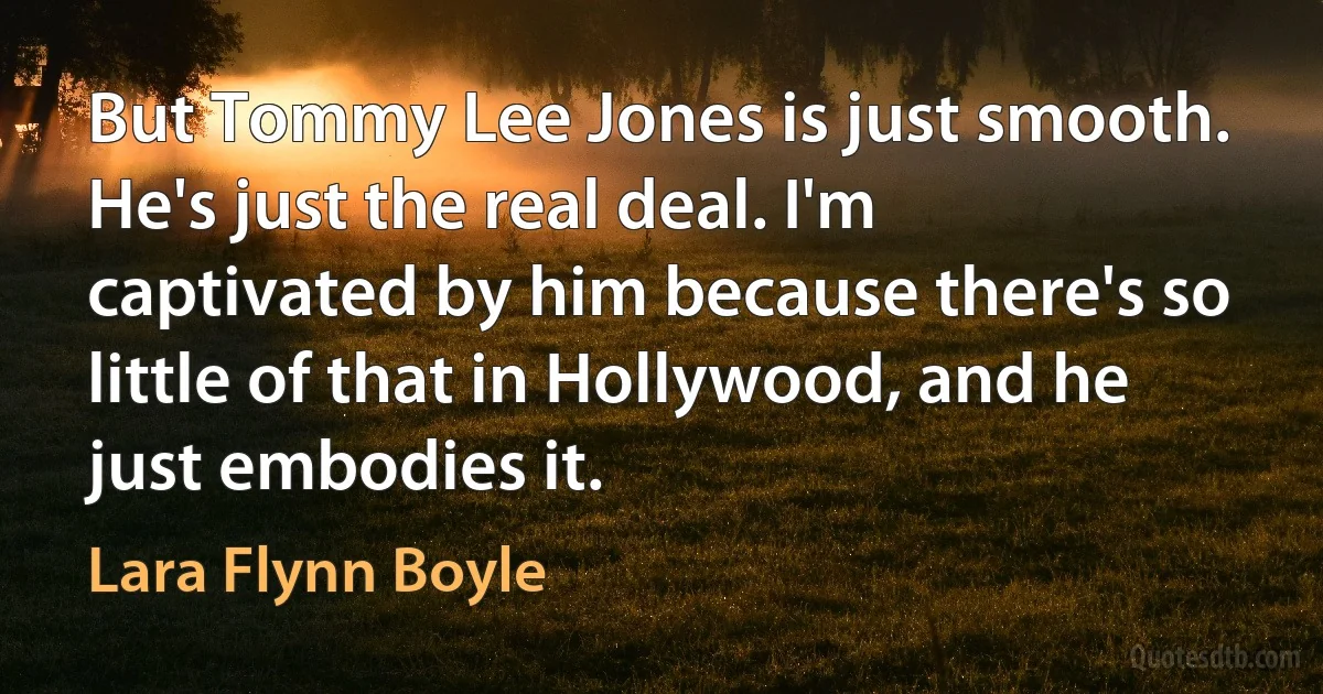 But Tommy Lee Jones is just smooth. He's just the real deal. I'm captivated by him because there's so little of that in Hollywood, and he just embodies it. (Lara Flynn Boyle)