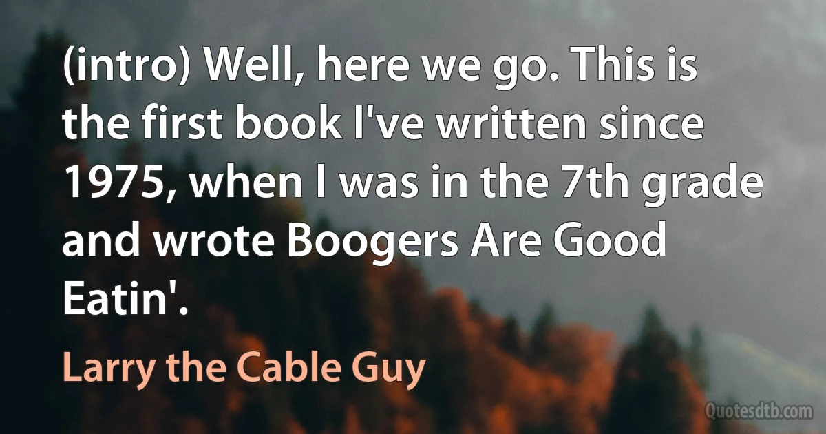 (intro) Well, here we go. This is the first book I've written since 1975, when I was in the 7th grade and wrote Boogers Are Good Eatin'. (Larry the Cable Guy)