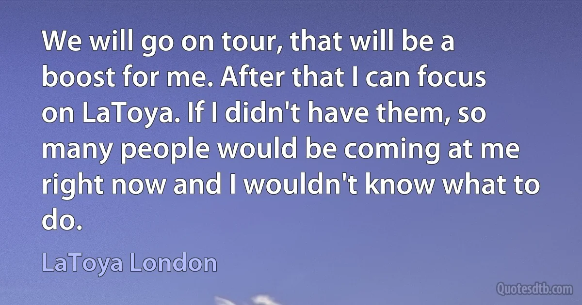 We will go on tour, that will be a boost for me. After that I can focus on LaToya. If I didn't have them, so many people would be coming at me right now and I wouldn't know what to do. (LaToya London)