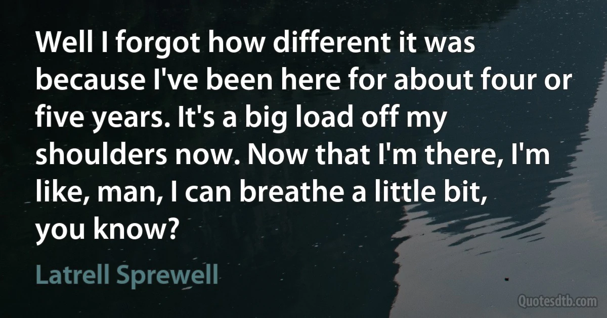 Well I forgot how different it was because I've been here for about four or five years. It's a big load off my shoulders now. Now that I'm there, I'm like, man, I can breathe a little bit, you know? (Latrell Sprewell)