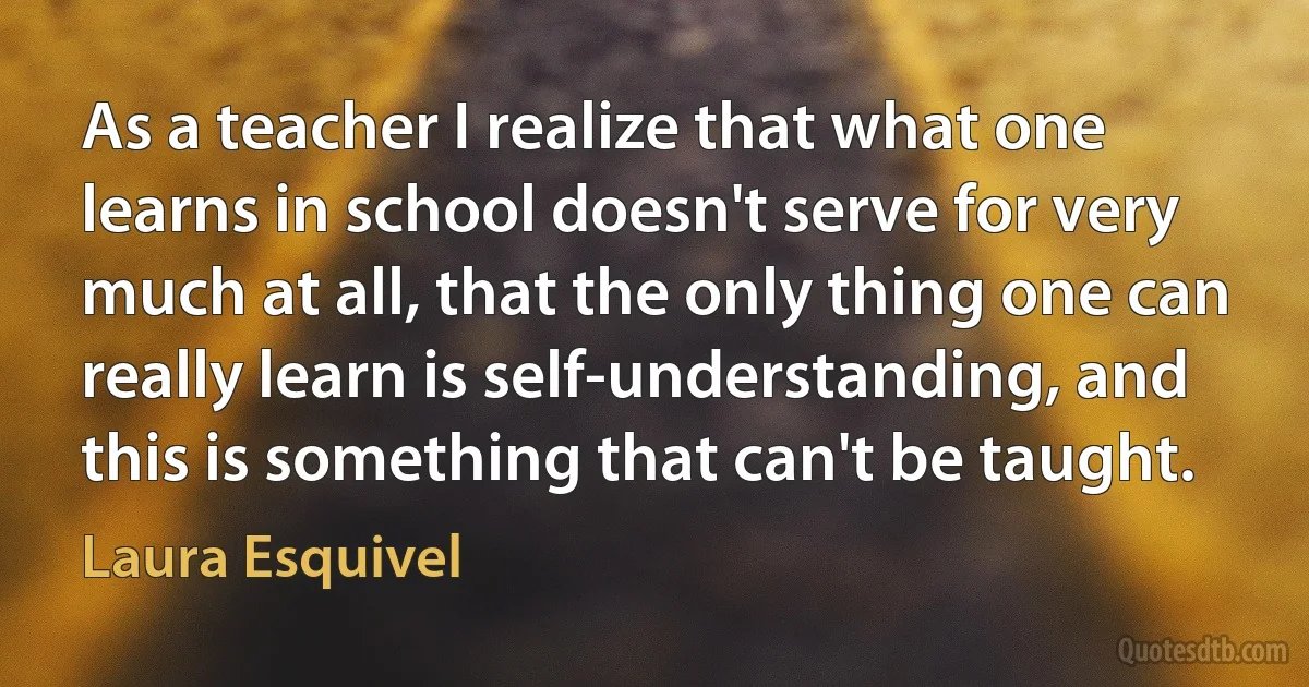 As a teacher I realize that what one learns in school doesn't serve for very much at all, that the only thing one can really learn is self-understanding, and this is something that can't be taught. (Laura Esquivel)