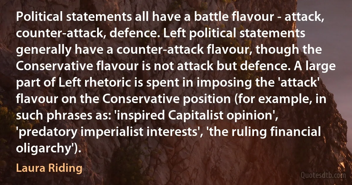 Political statements all have a battle flavour - attack, counter-attack, defence. Left political statements generally have a counter-attack flavour, though the Conservative flavour is not attack but defence. A large part of Left rhetoric is spent in imposing the 'attack' flavour on the Conservative position (for example, in such phrases as: 'inspired Capitalist opinion', 'predatory imperialist interests', 'the ruling financial oligarchy'). (Laura Riding)