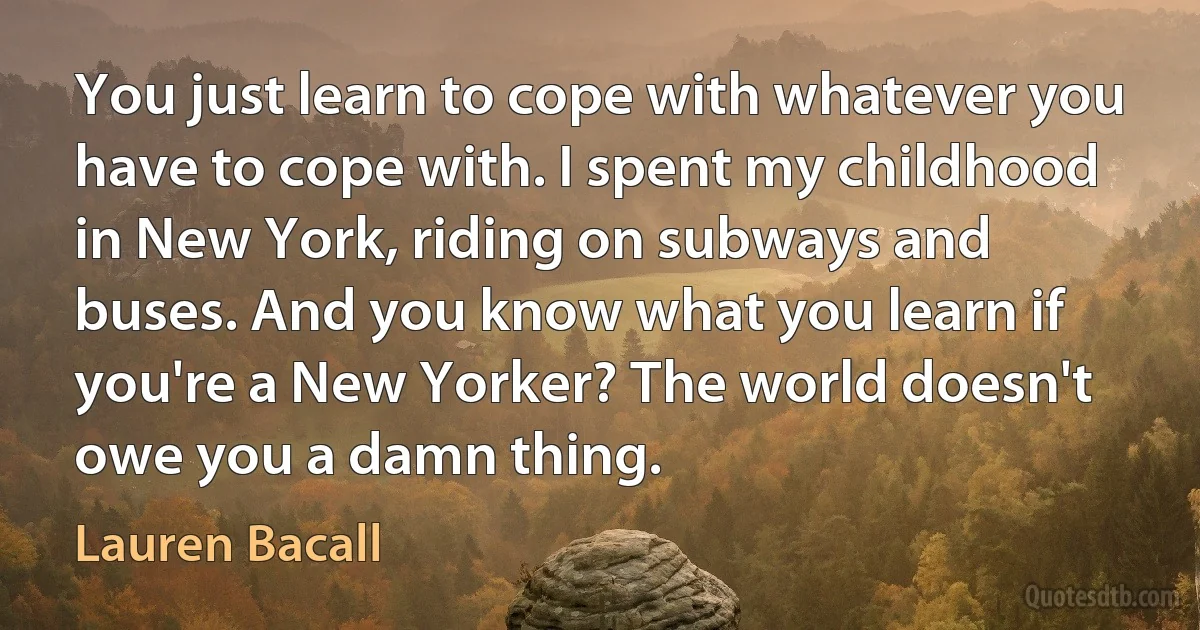 You just learn to cope with whatever you have to cope with. I spent my childhood in New York, riding on subways and buses. And you know what you learn if you're a New Yorker? The world doesn't owe you a damn thing. (Lauren Bacall)