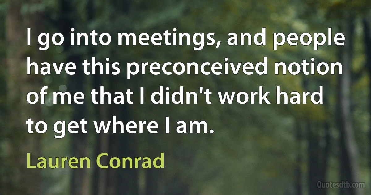 I go into meetings, and people have this preconceived notion of me that I didn't work hard to get where I am. (Lauren Conrad)