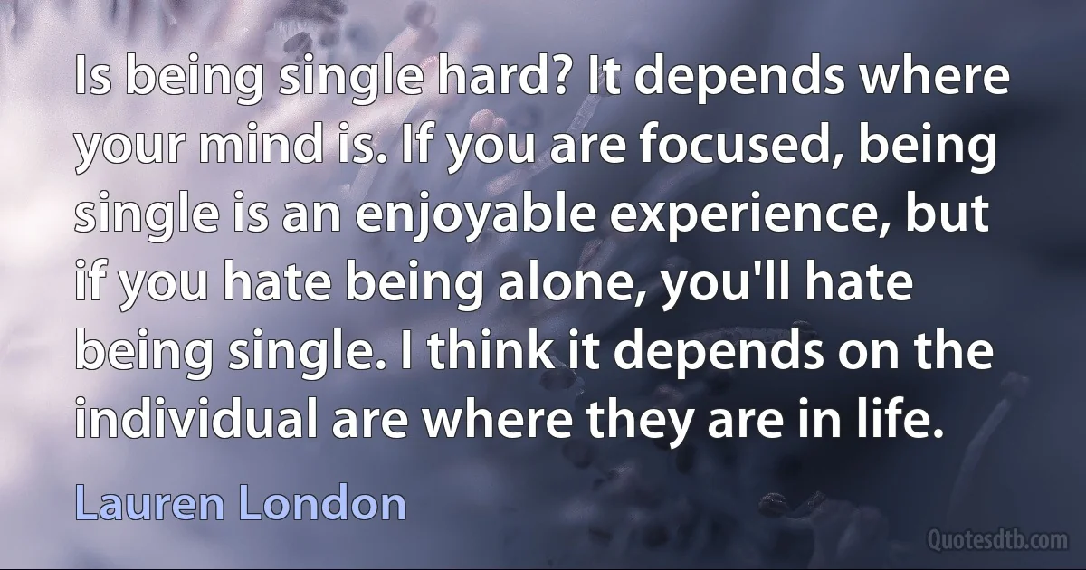 Is being single hard? It depends where your mind is. If you are focused, being single is an enjoyable experience, but if you hate being alone, you'll hate being single. I think it depends on the individual are where they are in life. (Lauren London)