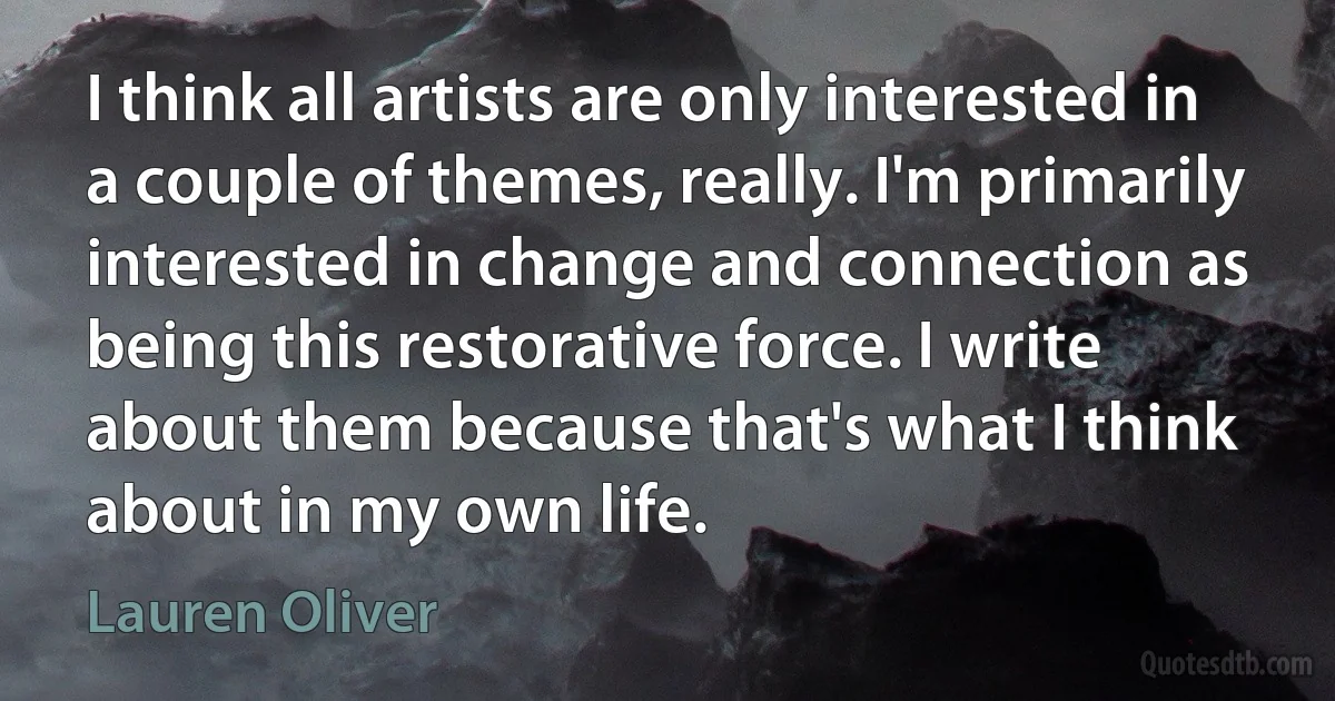 I think all artists are only interested in a couple of themes, really. I'm primarily interested in change and connection as being this restorative force. I write about them because that's what I think about in my own life. (Lauren Oliver)