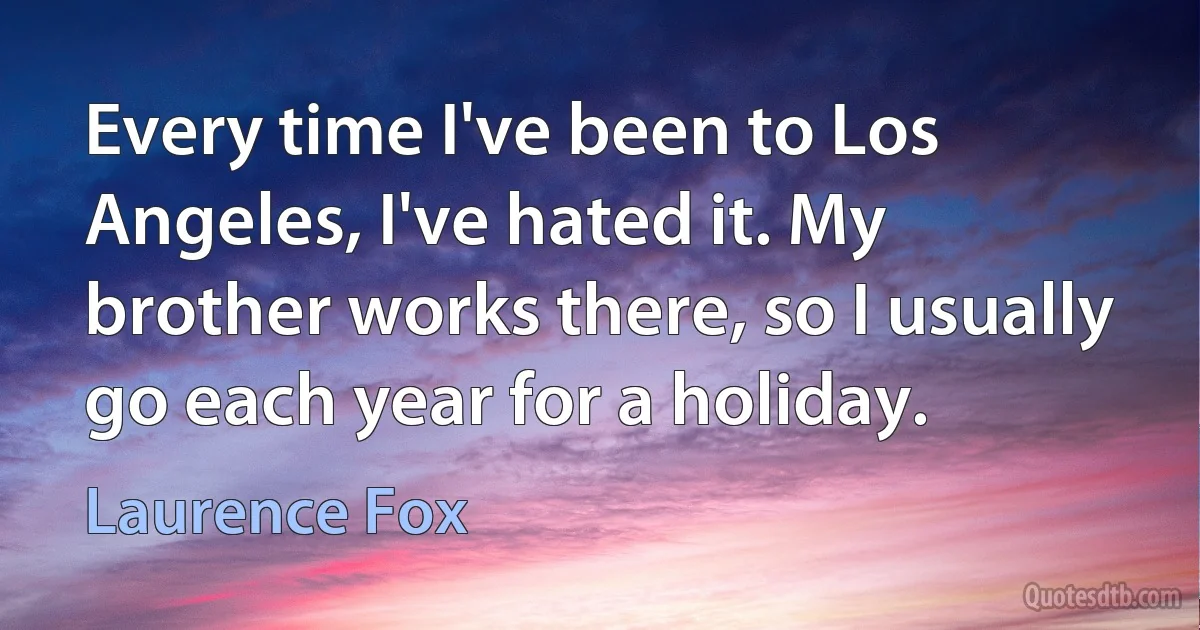 Every time I've been to Los Angeles, I've hated it. My brother works there, so I usually go each year for a holiday. (Laurence Fox)