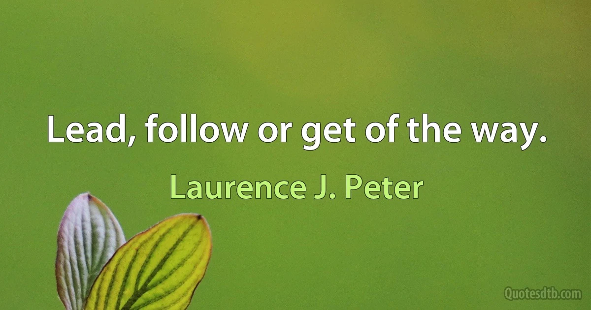 Lead, follow or get of the way. (Laurence J. Peter)