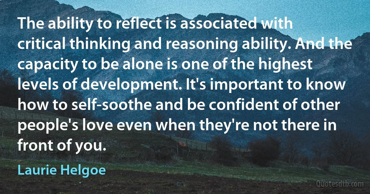 The ability to reflect is associated with critical thinking and reasoning ability. And the capacity to be alone is one of the highest levels of development. It's important to know how to self-soothe and be confident of other people's love even when they're not there in front of you. (Laurie Helgoe)