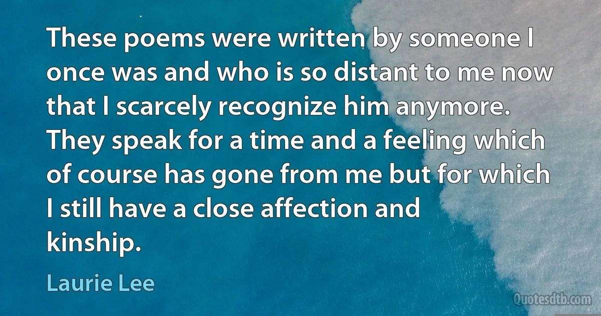 These poems were written by someone I once was and who is so distant to me now that I scarcely recognize him anymore. They speak for a time and a feeling which of course has gone from me but for which I still have a close affection and kinship. (Laurie Lee)