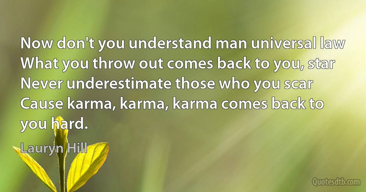 Now don't you understand man universal law
What you throw out comes back to you, star
Never underestimate those who you scar
Cause karma, karma, karma comes back to you hard. (Lauryn Hill)