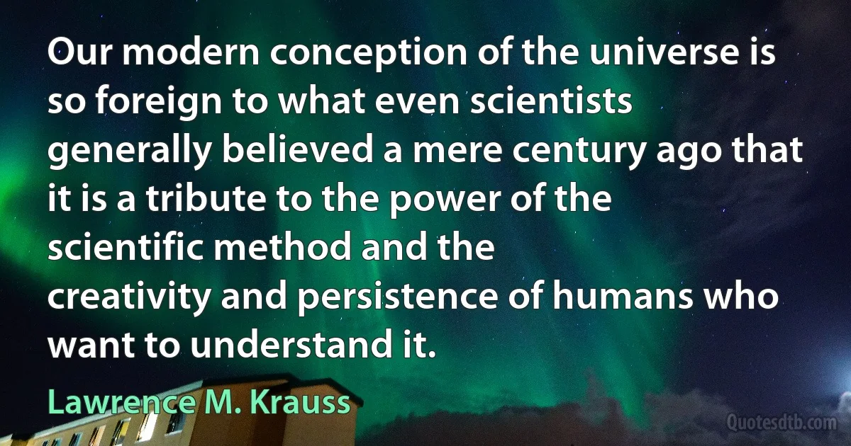 Our modern conception of the universe is so foreign to what even scientists generally believed a mere century ago that it is a tribute to the power of the scientific method and the
creativity and persistence of humans who want to understand it. (Lawrence M. Krauss)