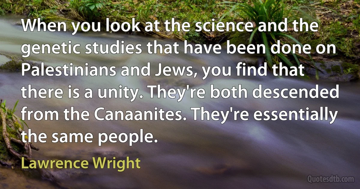 When you look at the science and the genetic studies that have been done on Palestinians and Jews, you find that there is a unity. They're both descended from the Canaanites. They're essentially the same people. (Lawrence Wright)