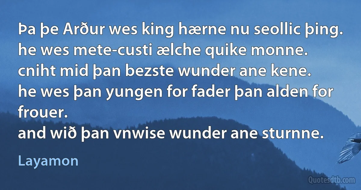 Þa þe Arður wes king hærne nu seollic þing.
he wes mete-custi ælche quike monne.
cniht mid þan bezste wunder ane kene.
he wes þan yungen for fader þan alden for frouer.
and wið þan vnwise wunder ane sturnne. (Layamon)