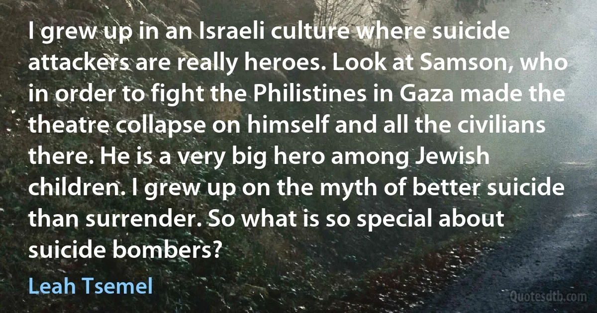 I grew up in an Israeli culture where suicide attackers are really heroes. Look at Samson, who in order to fight the Philistines in Gaza made the theatre collapse on himself and all the civilians there. He is a very big hero among Jewish children. I grew up on the myth of better suicide than surrender. So what is so special about suicide bombers? (Leah Tsemel)