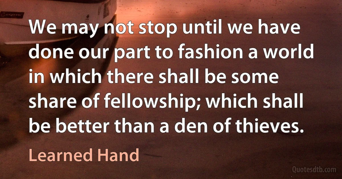 We may not stop until we have done our part to fashion a world in which there shall be some share of fellowship; which shall be better than a den of thieves. (Learned Hand)