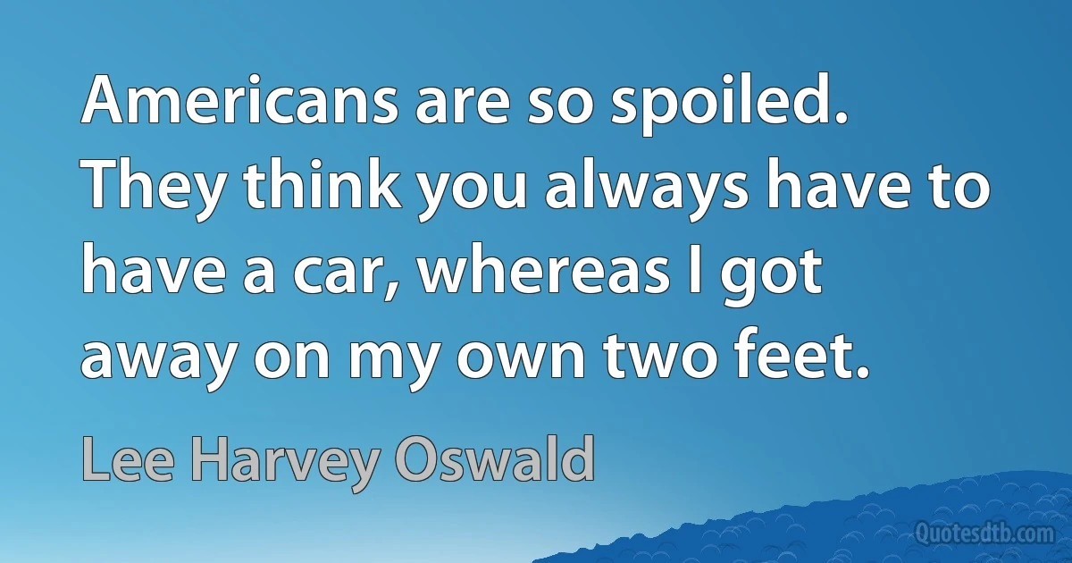 Americans are so spoiled. They think you always have to have a car, whereas I got away on my own two feet. (Lee Harvey Oswald)