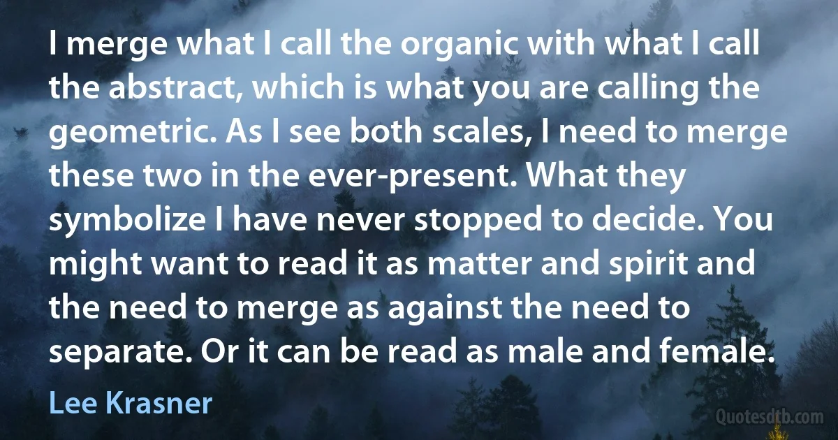 I merge what I call the organic with what I call the abstract, which is what you are calling the geometric. As I see both scales, I need to merge these two in the ever-present. What they symbolize I have never stopped to decide. You might want to read it as matter and spirit and the need to merge as against the need to separate. Or it can be read as male and female. (Lee Krasner)