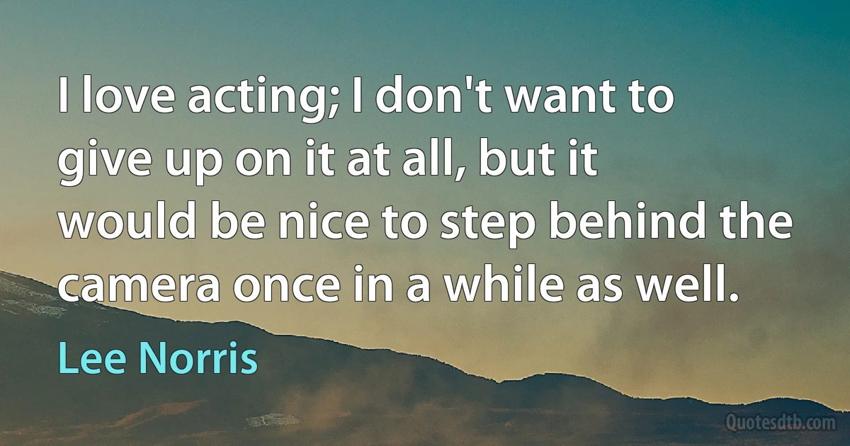 I love acting; I don't want to give up on it at all, but it would be nice to step behind the camera once in a while as well. (Lee Norris)