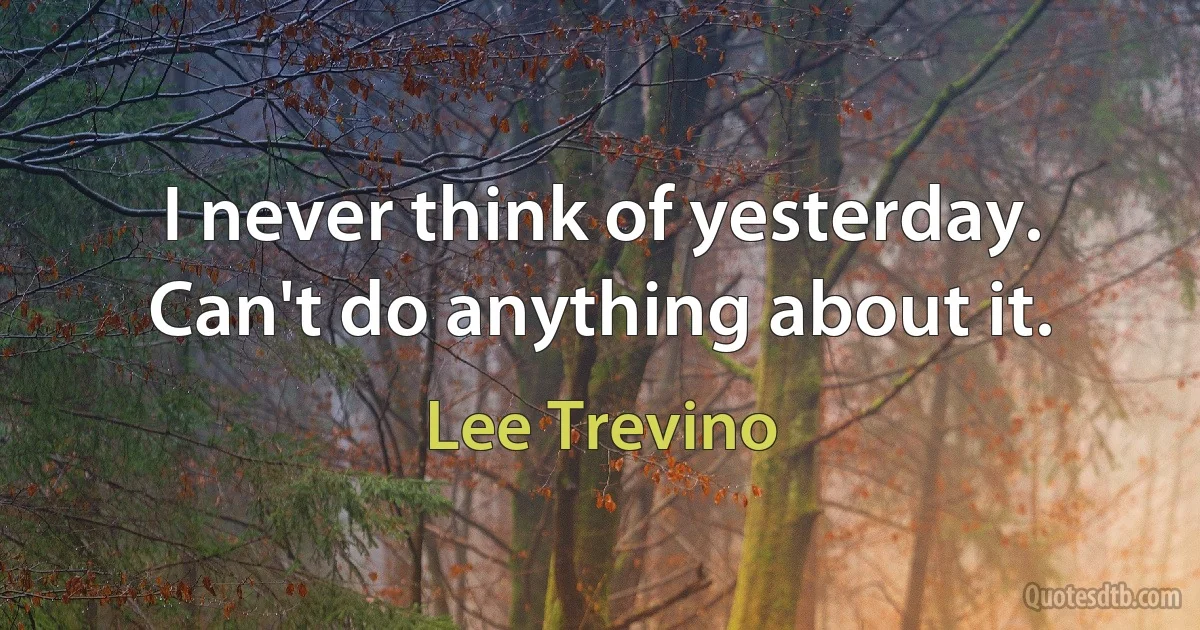 I never think of yesterday. Can't do anything about it. (Lee Trevino)