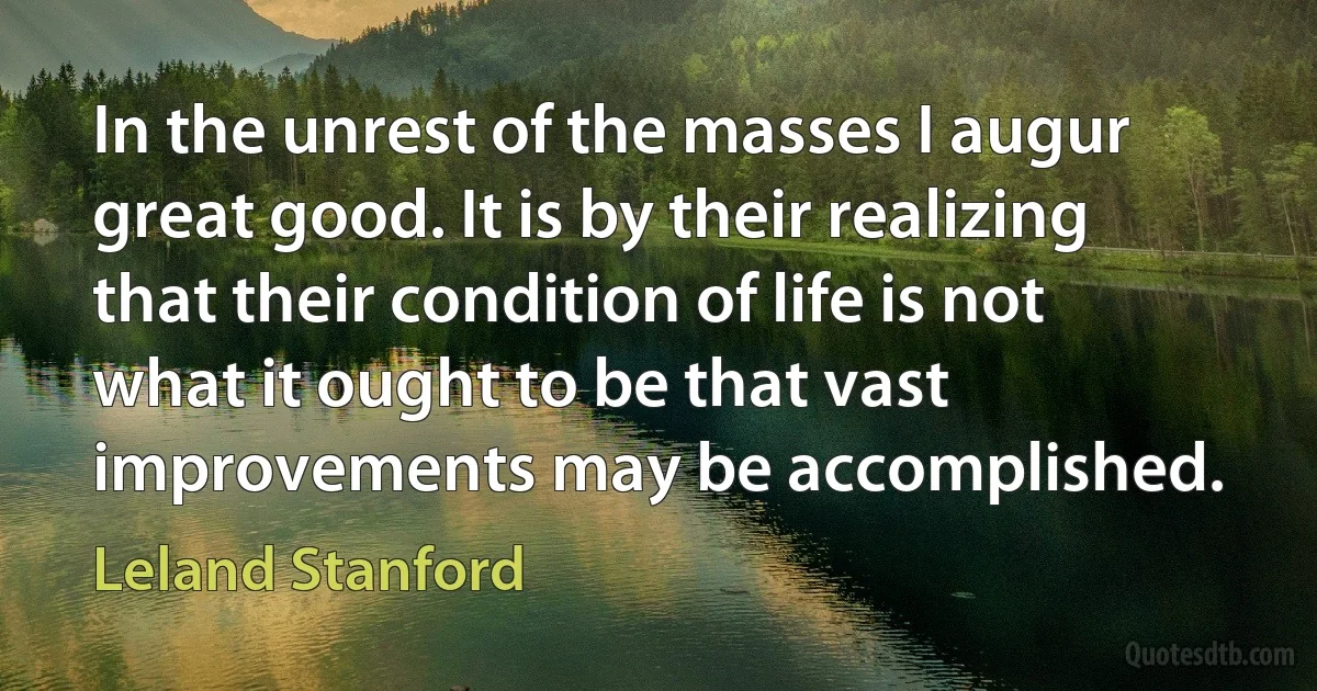 In the unrest of the masses I augur great good. It is by their realizing that their condition of life is not what it ought to be that vast improvements may be accomplished. (Leland Stanford)