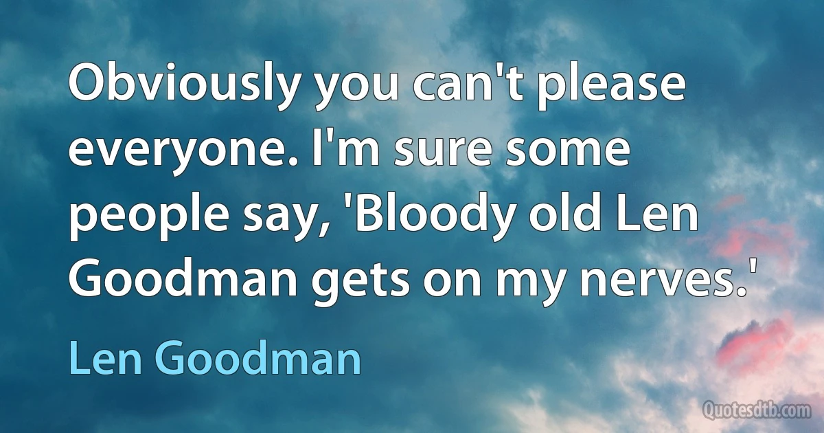 Obviously you can't please everyone. I'm sure some people say, 'Bloody old Len Goodman gets on my nerves.' (Len Goodman)