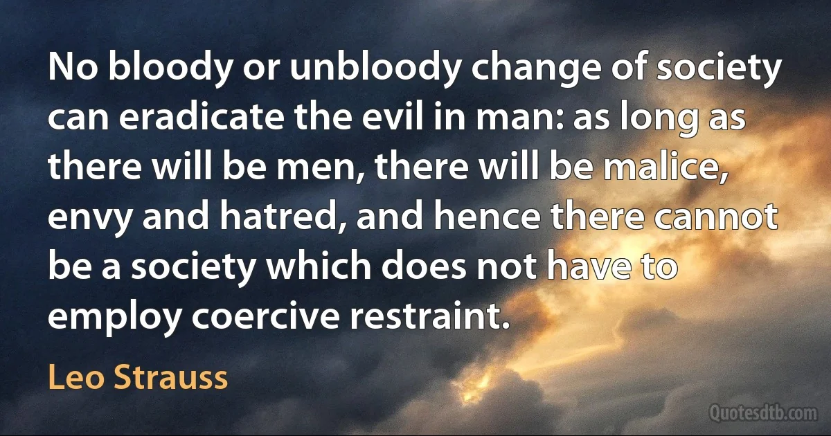 No bloody or unbloody change of society can eradicate the evil in man: as long as there will be men, there will be malice, envy and hatred, and hence there cannot be a society which does not have to employ coercive restraint. (Leo Strauss)