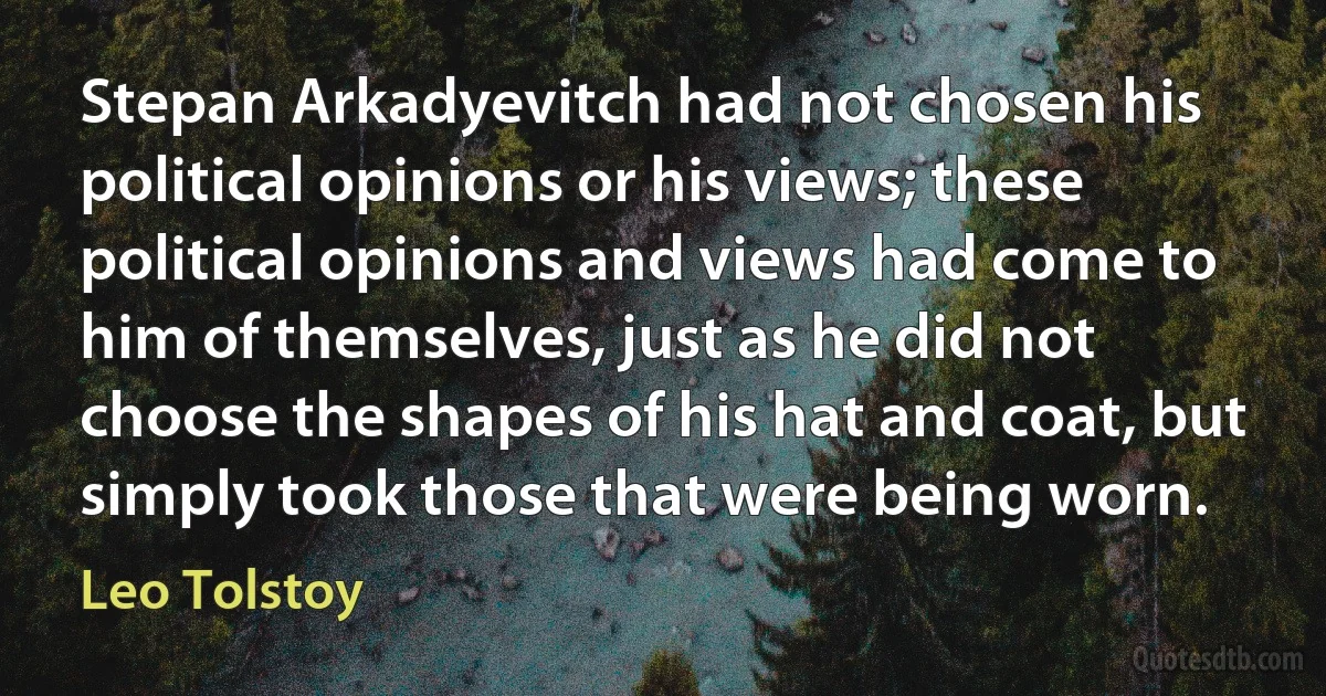 Stepan Arkadyevitch had not chosen his political opinions or his views; these political opinions and views had come to him of themselves, just as he did not choose the shapes of his hat and coat, but simply took those that were being worn. (Leo Tolstoy)