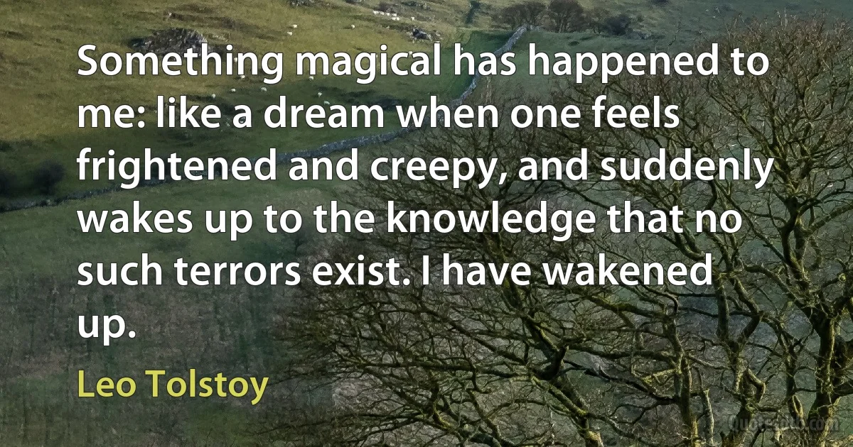 Something magical has happened to me: like a dream when one feels frightened and creepy, and suddenly wakes up to the knowledge that no such terrors exist. I have wakened up. (Leo Tolstoy)