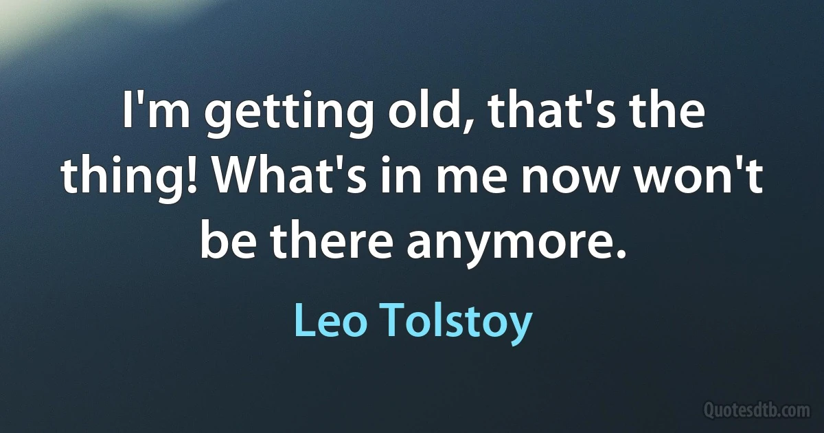 I'm getting old, that's the thing! What's in me now won't be there anymore. (Leo Tolstoy)