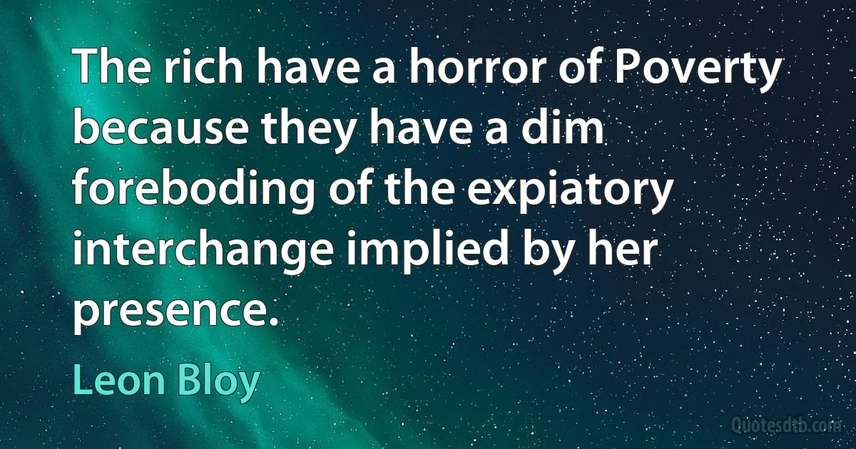 The rich have a horror of Poverty because they have a dim foreboding of the expiatory interchange implied by her presence. (Leon Bloy)