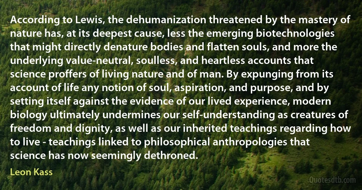 According to Lewis, the dehumanization threatened by the mastery of nature has, at its deepest cause, less the emerging biotechnologies that might directly denature bodies and flatten souls, and more the underlying value-neutral, soulless, and heartless accounts that science proffers of living nature and of man. By expunging from its account of life any notion of soul, aspiration, and purpose, and by setting itself against the evidence of our lived experience, modern biology ultimately undermines our self-understanding as creatures of freedom and dignity, as well as our inherited teachings regarding how to live - teachings linked to philosophical anthropologies that science has now seemingly dethroned. (Leon Kass)