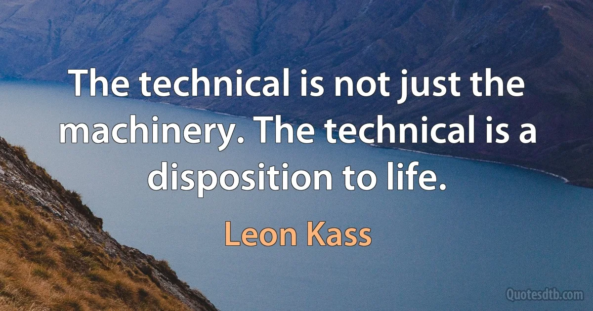 The technical is not just the machinery. The technical is a disposition to life. (Leon Kass)