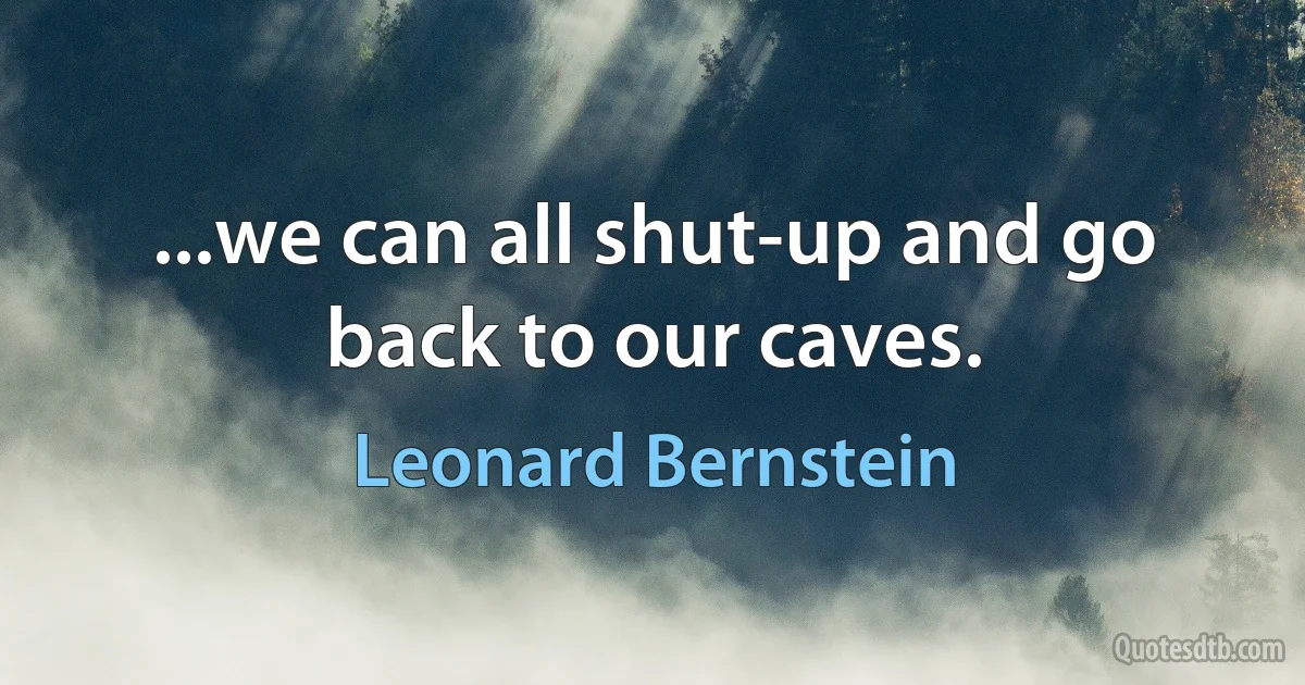 ...we can all shut-up and go back to our caves. (Leonard Bernstein)