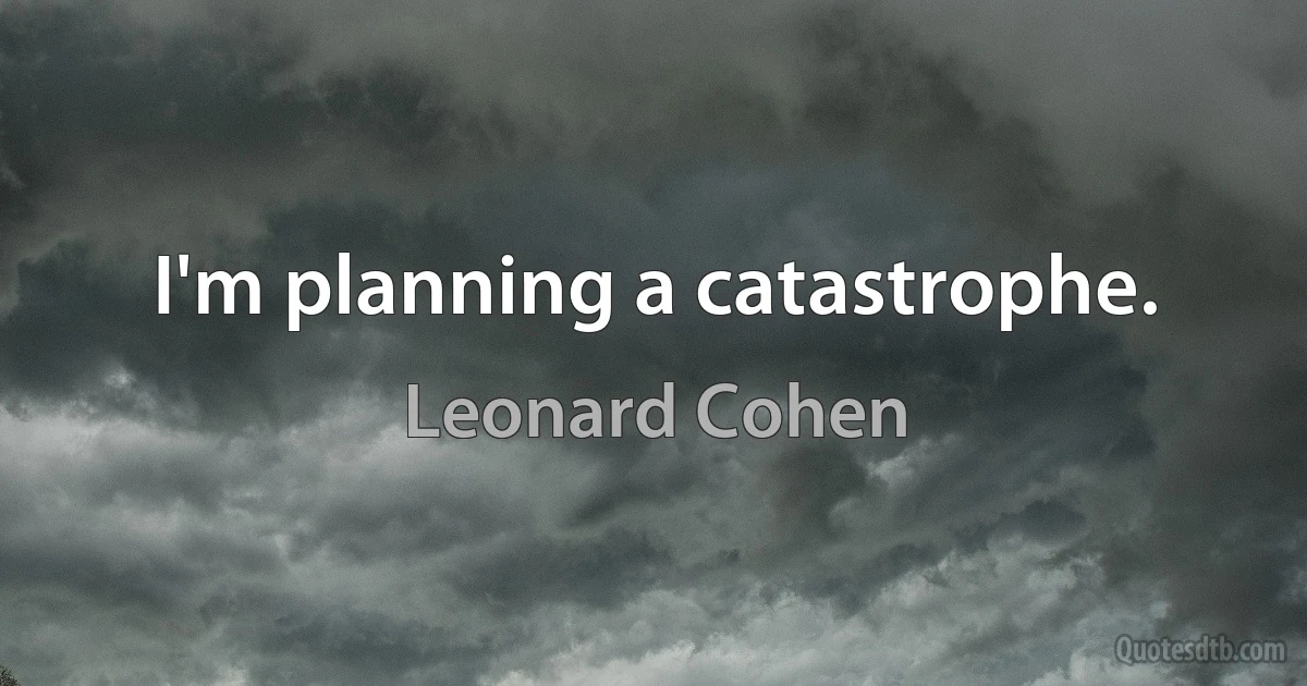 I'm planning a catastrophe. (Leonard Cohen)