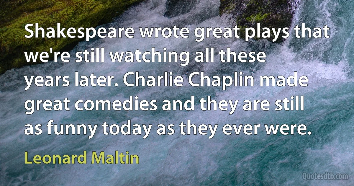 Shakespeare wrote great plays that we're still watching all these years later. Charlie Chaplin made great comedies and they are still as funny today as they ever were. (Leonard Maltin)