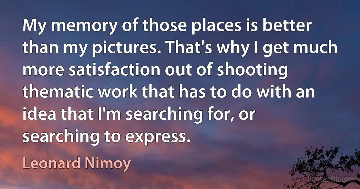 My memory of those places is better than my pictures. That's why I get much more satisfaction out of shooting thematic work that has to do with an idea that I'm searching for, or searching to express. (Leonard Nimoy)