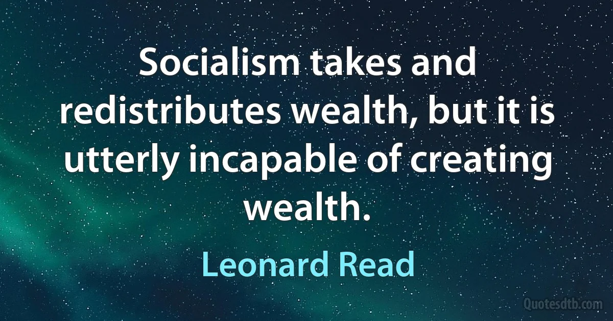 Socialism takes and redistributes wealth, but it is utterly incapable of creating wealth. (Leonard Read)