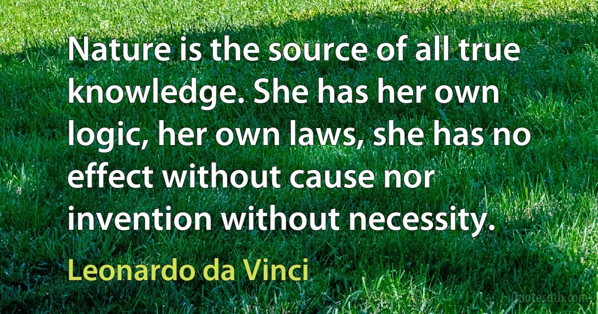 Nature is the source of all true knowledge. She has her own logic, her own laws, she has no effect without cause nor invention without necessity. (Leonardo da Vinci)