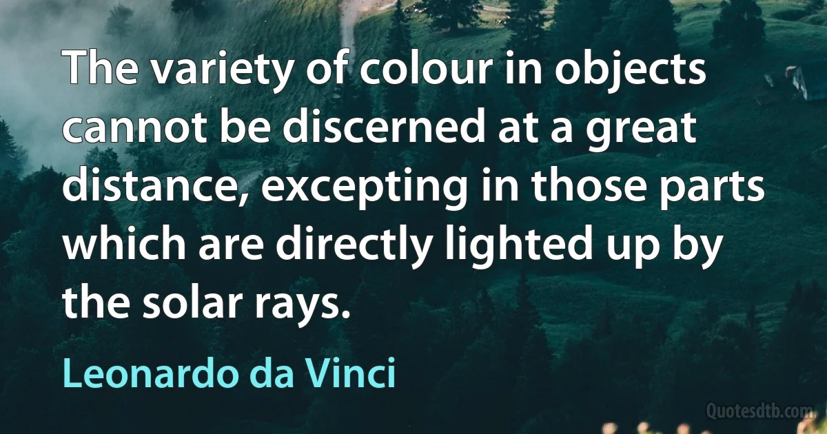 The variety of colour in objects cannot be discerned at a great distance, excepting in those parts which are directly lighted up by the solar rays. (Leonardo da Vinci)