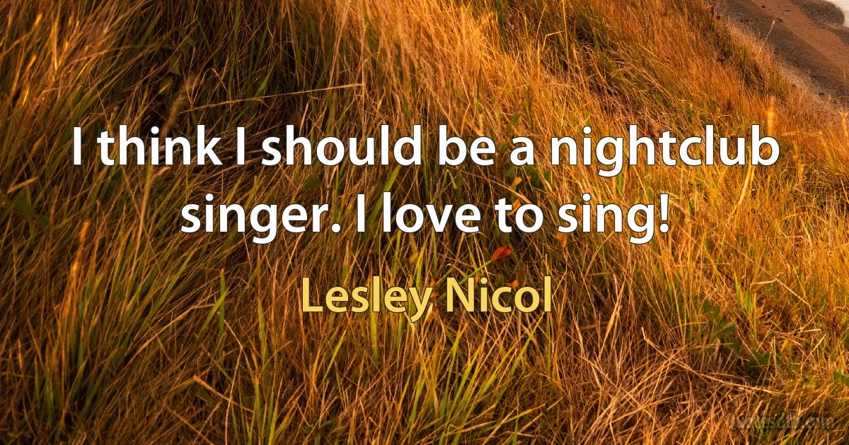 I think I should be a nightclub singer. I love to sing! (Lesley Nicol)