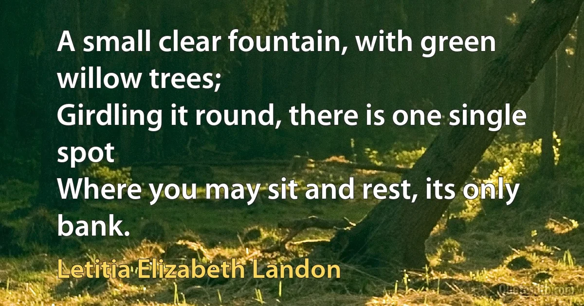 A small clear fountain, with green willow trees;
Girdling it round, there is one single spot
Where you may sit and rest, its only bank. (Letitia Elizabeth Landon)