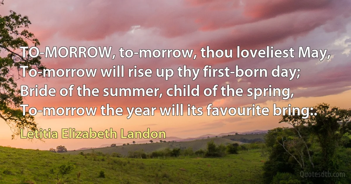 TO-MORROW, to-morrow, thou loveliest May,
To-morrow will rise up thy first-born day;
Bride of the summer, child of the spring,
To-morrow the year will its favourite bring:. (Letitia Elizabeth Landon)