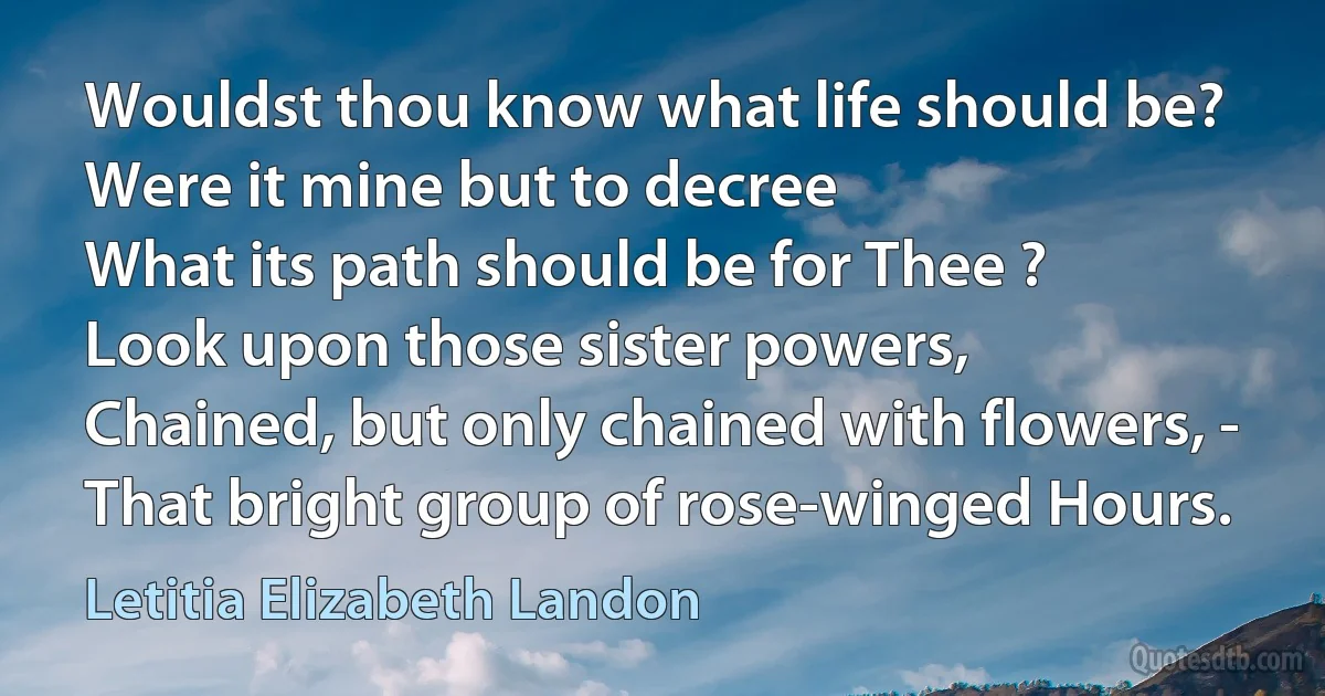 Wouldst thou know what life should be?
Were it mine but to decree
What its path should be for Thee ?
Look upon those sister powers,
Chained, but only chained with flowers, -
That bright group of rose-winged Hours. (Letitia Elizabeth Landon)